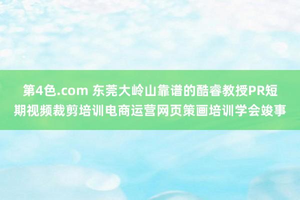 第4色.com 东莞大岭山靠谱的酷睿教授PR短期视频裁剪培训电商运营网页策画培训学会竣事