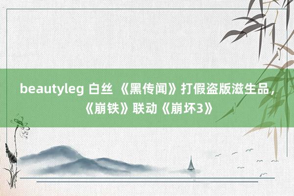 beautyleg 白丝 《黑传闻》打假盗版滋生品，《崩铁》联动《崩坏3》