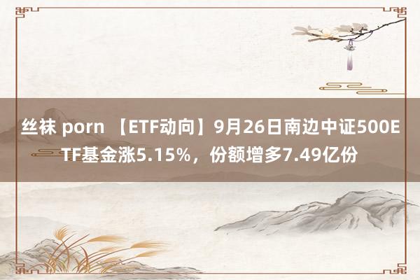 丝袜 porn 【ETF动向】9月26日南边中证500ETF基金涨5.15%，份额增多7.49亿份