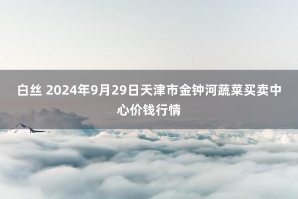 白丝 2024年9月29日天津市金钟河蔬菜买卖中心价钱行情