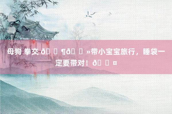 母狗 拳交 👶🏻带小宝宝旅行,睡袋一定要带对!💤