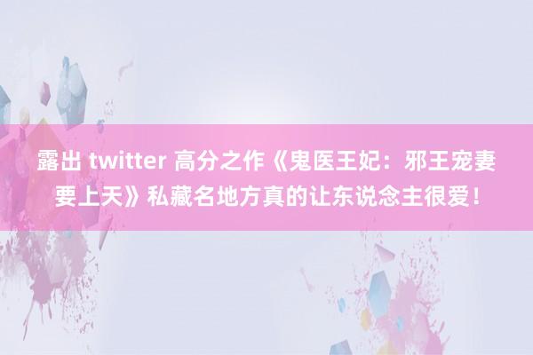 露出 twitter 高分之作《鬼医王妃：邪王宠妻要上天》私藏名地方真的让东说念主很爱！