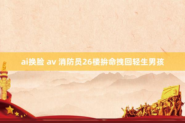 ai换脸 av 消防员26楼拚命拽回轻生男孩