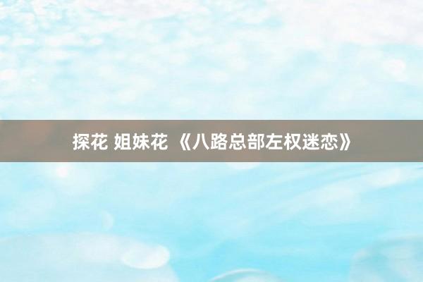 探花 姐妹花 《八路总部左权迷恋》