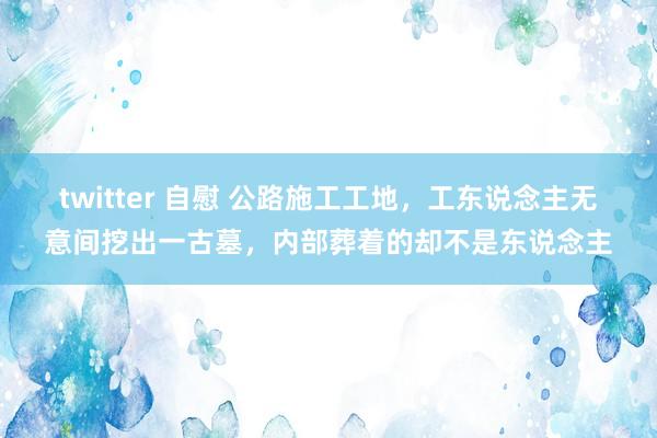 twitter 自慰 公路施工工地，工东说念主无意间挖出一古墓，内部葬着的却不是东说念主