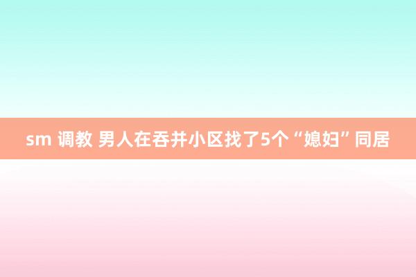 sm 调教 男人在吞并小区找了5个“媳妇”同居