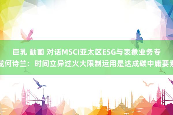 巨乳 動画 对话MSCI亚太区ESG与表象业务专揽何诗兰：时间立异过火大限制运用是达成碳中庸要素