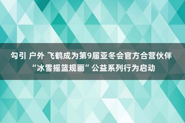 勾引 户外 飞鹤成为第9届亚冬会官方合营伙伴 “冰雪摇篮规画”公益系列行为启动