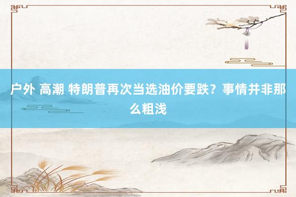 户外 高潮 特朗普再次当选油价要跌？事情并非那么粗浅
