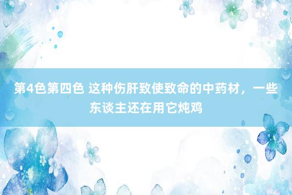 第4色第四色 这种伤肝致使致命的中药材，一些东谈主还在用它炖鸡
