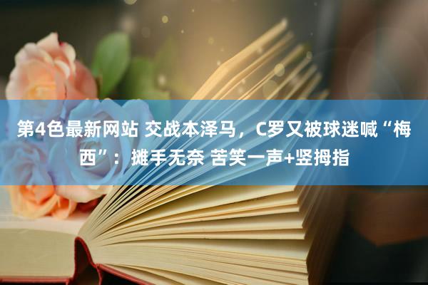 第4色最新网站 交战本泽马，C罗又被球迷喊“梅西”：摊手无奈 苦笑一声+竖拇指