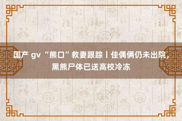 国产 gv “熊口”救妻跟踪丨佳偶俩仍未出院，黑熊尸体已送高校冷冻