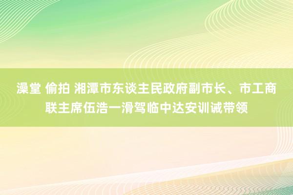 澡堂 偷拍 湘潭市东谈主民政府副市长、市工商联主席伍浩一滑驾临中达安训诫带领