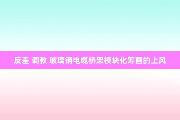 反差 调教 玻璃钢电缆桥架模块化筹画的上风