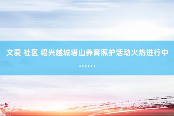 文爱 社区 绍兴越城塔山养育照护活动火热进行中……