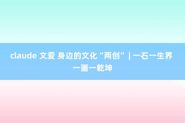 claude 文爱 身边的文化“两创” | 一石一生界 一画一乾坤