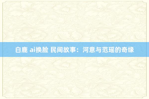 白鹿 ai换脸 民间故事：河意与范瑶的奇缘
