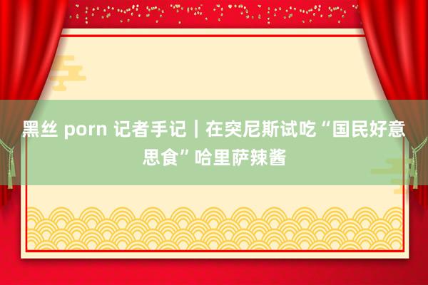 黑丝 porn 记者手记｜在突尼斯试吃“国民好意思食”哈里萨辣酱