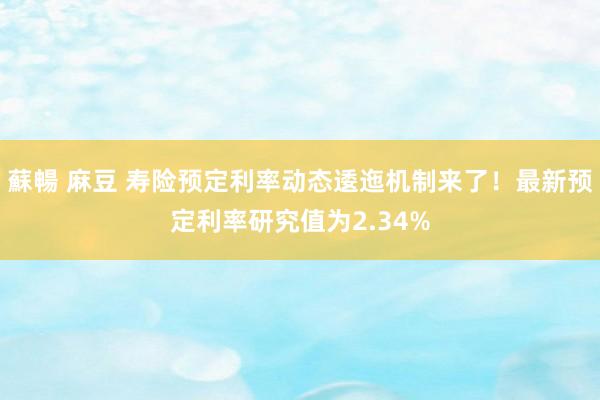 蘇暢 麻豆 寿险预定利率动态逶迤机制来了！最新预定利率研究值为2.34%