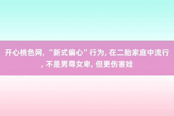开心桃色网， “新式偏心”行为， 在二胎家庭中流行， 不是男尊女卑， 但更伤害娃