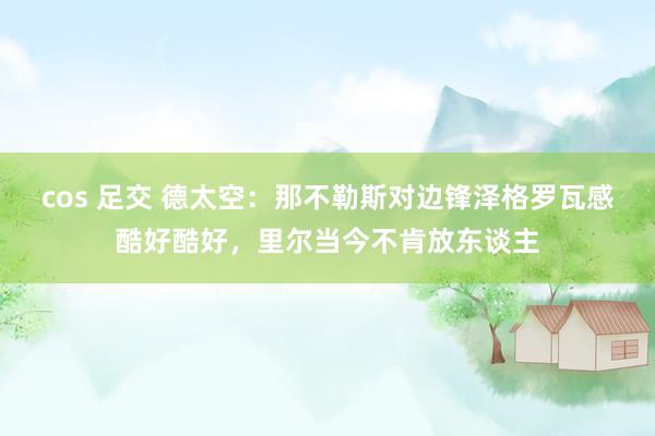 cos 足交 德太空：那不勒斯对边锋泽格罗瓦感酷好酷好，里尔当今不肯放东谈主