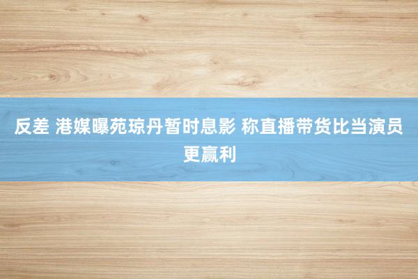 反差 港媒曝苑琼丹暂时息影 称直播带货比当演员更赢利