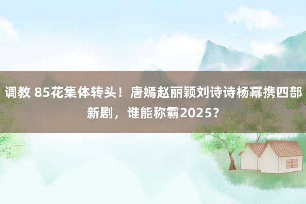 调教 85花集体转头！唐嫣赵丽颖刘诗诗杨幂携四部新剧，谁能称霸2025？
