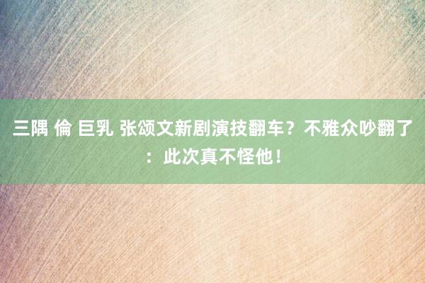 三隅 倫 巨乳 张颂文新剧演技翻车？不雅众吵翻了：此次真不怪他！