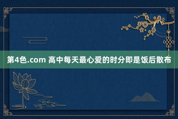 第4色.com 高中每天最心爱的时分即是饭后散布