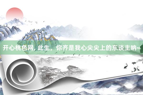 开心桃色网， 此生，你齐是我心尖尖上的东谈主呐~