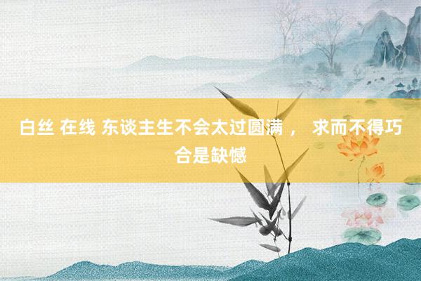 白丝 在线 东谈主生不会太过圆满 ， 求而不得巧合是缺憾