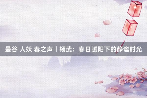 曼谷 人妖 春之声丨杨武：春日暖阳下的静谧时光