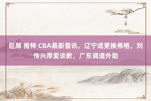 巨屌 推特 CBA最新音讯，辽宁或更换弗格，刘传兴厚爱谈歉，广东调遣外助