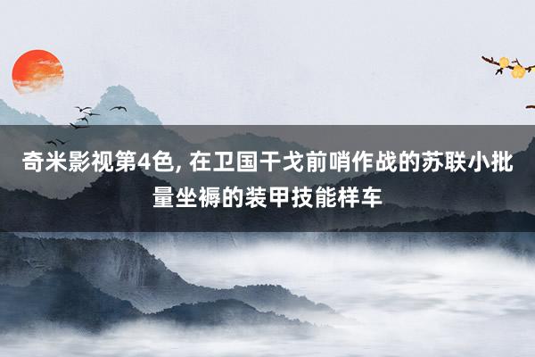 奇米影视第4色， 在卫国干戈前哨作战的苏联小批量坐褥的装甲技能样车