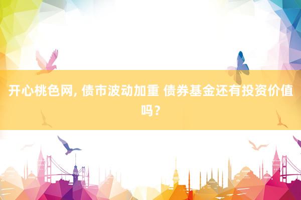 开心桃色网， 债市波动加重 债券基金还有投资价值吗？