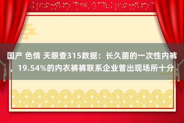 国产 色情 天眼查315数据：长久菌的一次性内裤，19.54%的内衣裤裤联系企业曾出现场所十分