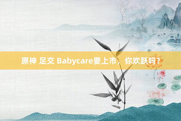 原神 足交 Babycare要上市，你欢跃吗？