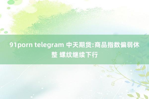 91porn telegram 中天期货:商品指数偏弱休整 螺纹继续下行