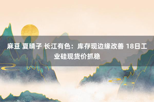 麻豆 夏晴子 长江有色：库存现边缘改善 18日工业硅现货价抓稳