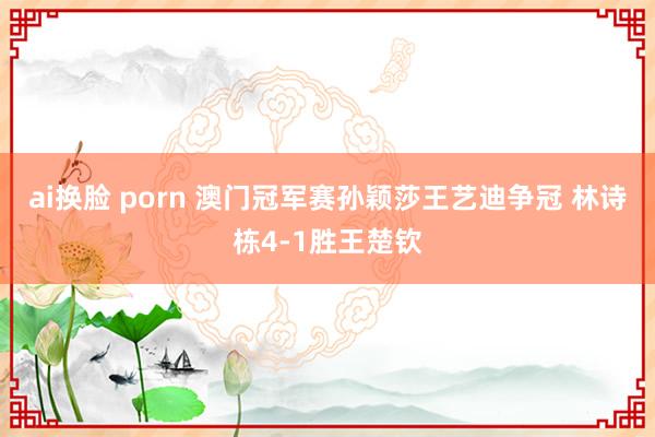 ai换脸 porn 澳门冠军赛孙颖莎王艺迪争冠 林诗栋4-1胜王楚钦