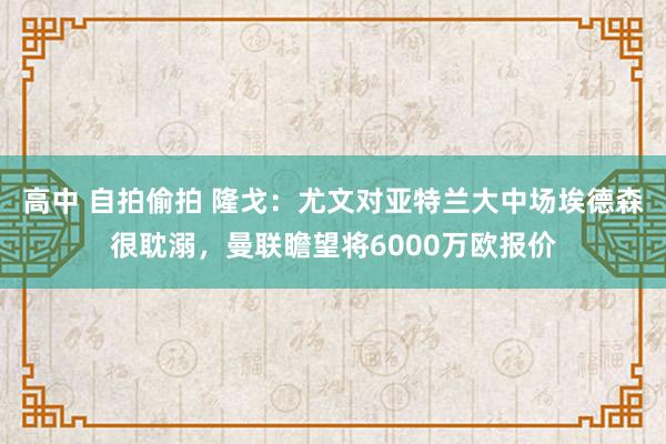 高中 自拍偷拍 隆戈：尤文对亚特兰大中场埃德森很耽溺，曼联瞻望将6000万欧报价