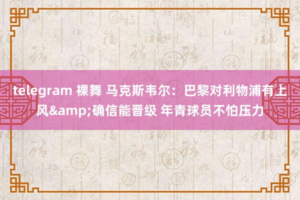 telegram 裸舞 马克斯韦尔：巴黎对利物浦有上风&确信能晋级 年青球员不怕压力