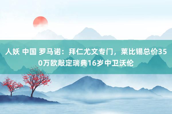 人妖 中国 罗马诺：拜仁尤文专门，莱比锡总价350万欧敲定瑞典16岁中卫沃伦