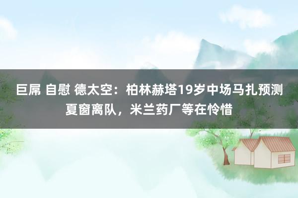 巨屌 自慰 德太空：柏林赫塔19岁中场马扎预测夏窗离队，米兰药厂等在怜惜