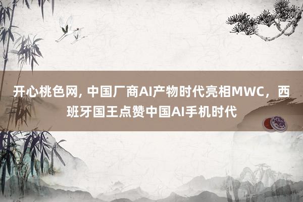 开心桃色网， 中国厂商AI产物时代亮相MWC，西班牙国王点赞中国AI手机时代