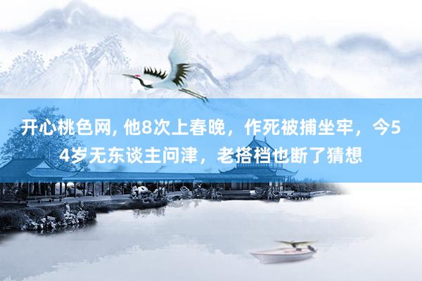 开心桃色网， 他8次上春晚，作死被捕坐牢，今54岁无东谈主问津，老搭档也断了猜想