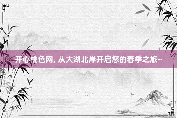开心桃色网， 从大湖北岸开启您的春季之旅~