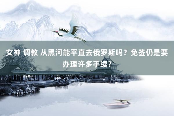 女神 调教 从黑河能平直去俄罗斯吗？免签仍是要办理许多手续？