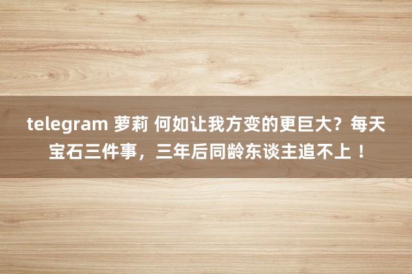 telegram 萝莉 何如让我方变的更巨大？每天宝石三件事，三年后同龄东谈主追不上 ！