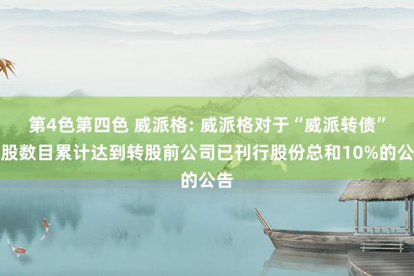 第4色第四色 威派格: 威派格对于“威派转债”转股数目累计达到转股前公司已刊行股份总和10%的公告